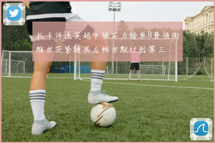 扎卡评选英超中场实力榜单B费领衔维尔茨紧随其后帕尔默位列第三