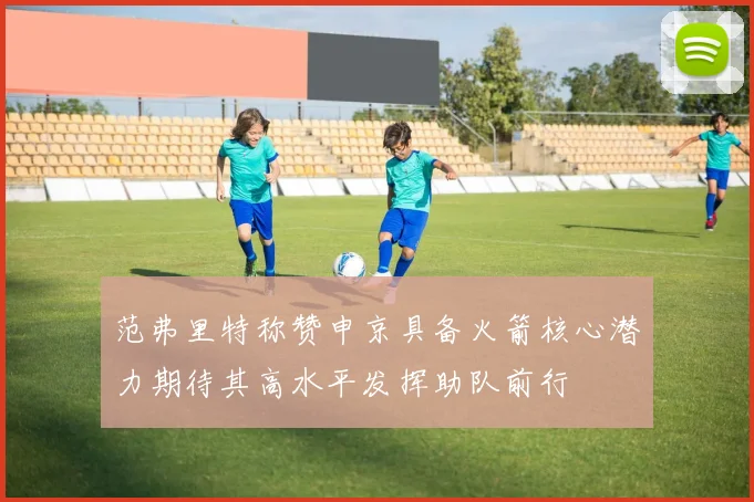 范弗里特称赞申京具备火箭核心潜力期待其高水平发挥助队前行