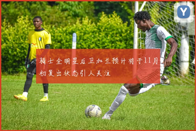 骑士全明星后卫加兰预计将于11月初复出状态引人关注