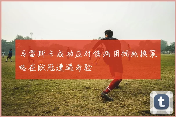 马雷斯卡成功应对伤病困扰轮换策略在欧冠遭遇考验