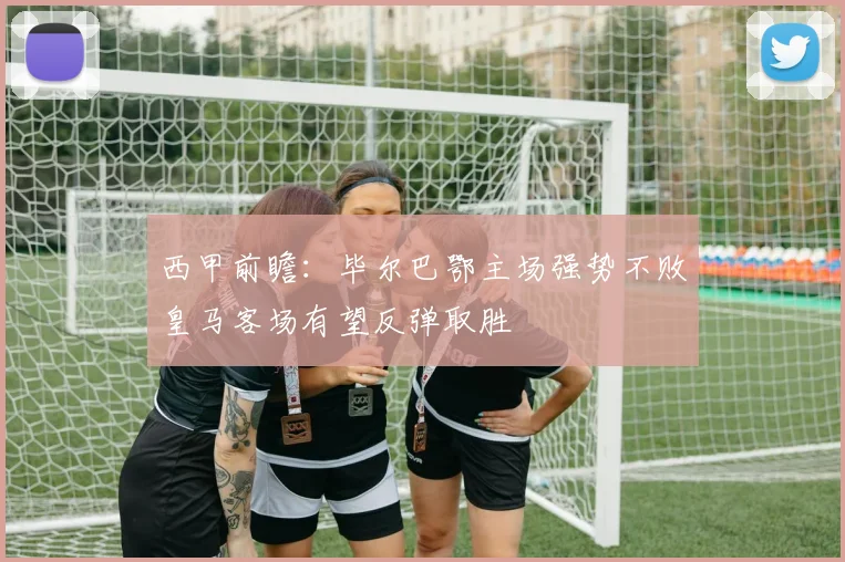 西甲前瞻：毕尔巴鄂主场强势不败皇马客场有望反弹取胜