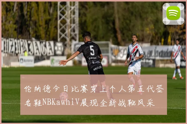 伦纳德今日比赛穿上个人第五代签名鞋NBKawhiV展现全新战靴风采
