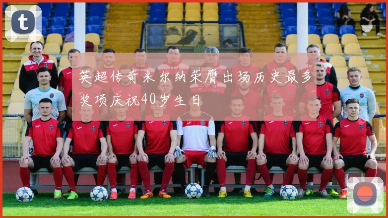 英超传奇米尔纳荣膺出场历史最多奖项庆祝40岁生日