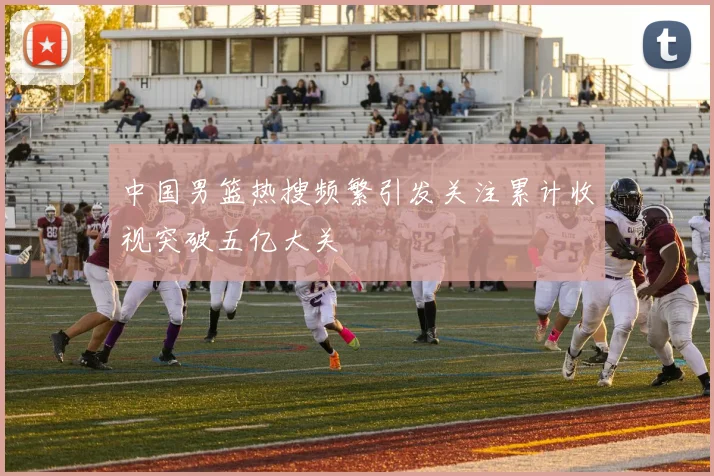 中国男篮热搜频繁引发关注累计收视突破五亿大关