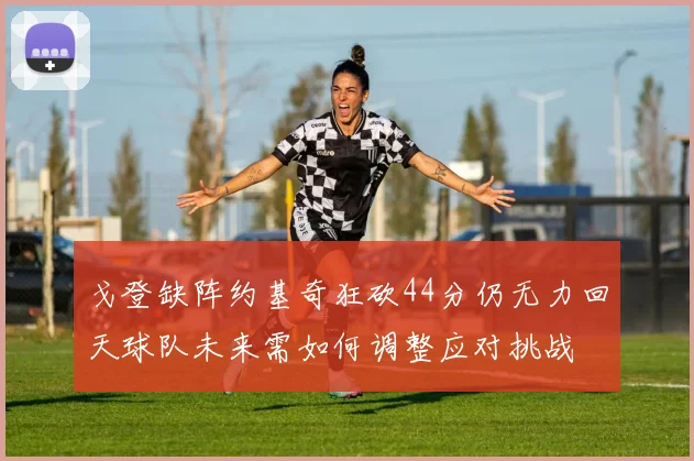 戈登缺阵约基奇狂砍44分仍无力回天球队未来需如何调整应对挑战