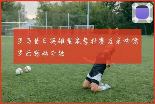 罗马昔日英雄重聚哲科赛后亲吻德罗西感动全场