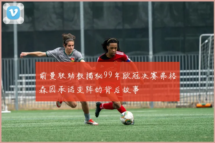 前曼联助教揭秘99年欧冠决赛弗格森因承诺变阵的背后故事
