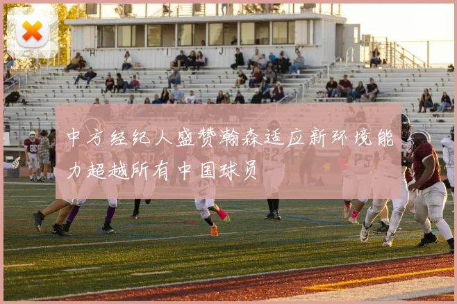 中方经纪人盛赞瀚森适应新环境能力超越所有中国球员