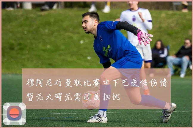 穆阿尼对曼联比赛中下巴受伤伤情暂无大碍无需过度担忧