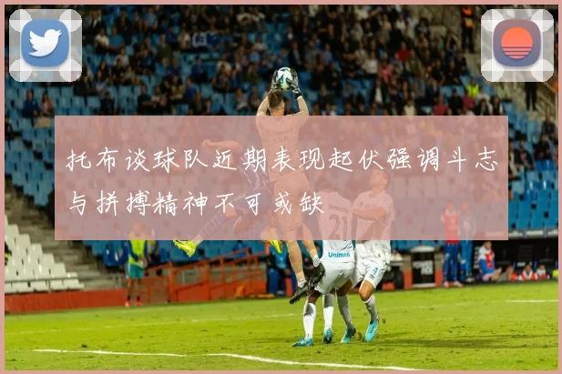 托布谈球队近期表现起伏强调斗志与拼搏精神不可或缺