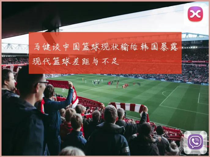 马健谈中国篮球现状输给韩国暴露现代篮球差距与不足
