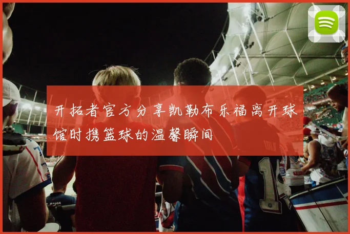 开拓者官方分享凯勒布乐福离开球馆时携篮球的温馨瞬间