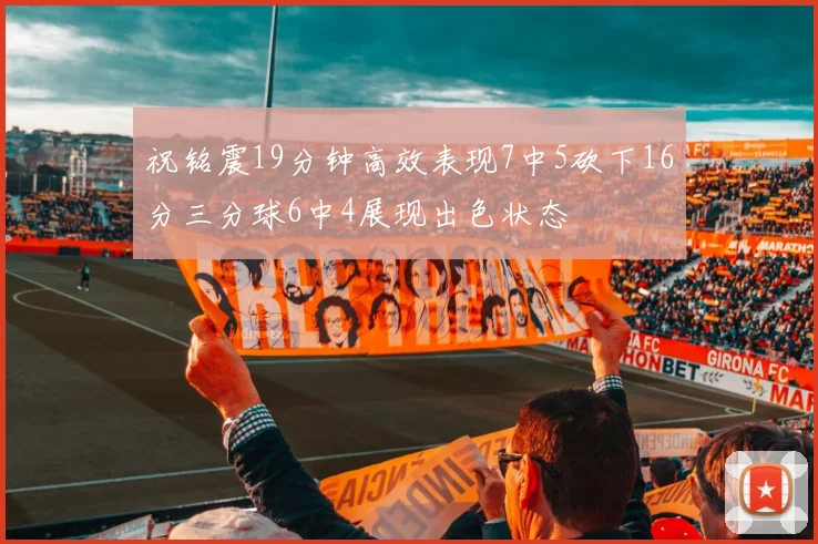 祝铭震19分钟高效表现7中5砍下16分三分球6中4展现出色状态