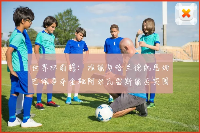 世界杯前瞻：谁能与哈兰德凯恩姆巴佩争夺金靴阿尔瓦雷斯能否突围