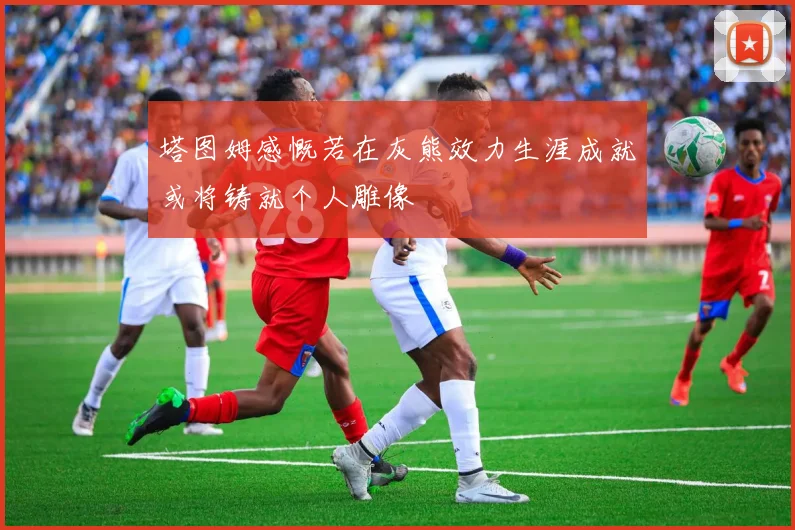 塔图姆感慨若在灰熊效力生涯成就或将铸就个人雕像